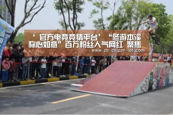 ‘ 官方电竞竞猜平台’“冬游本溪 称心如意”百万粉丝人气网红 聚焦本溪冬季旅游