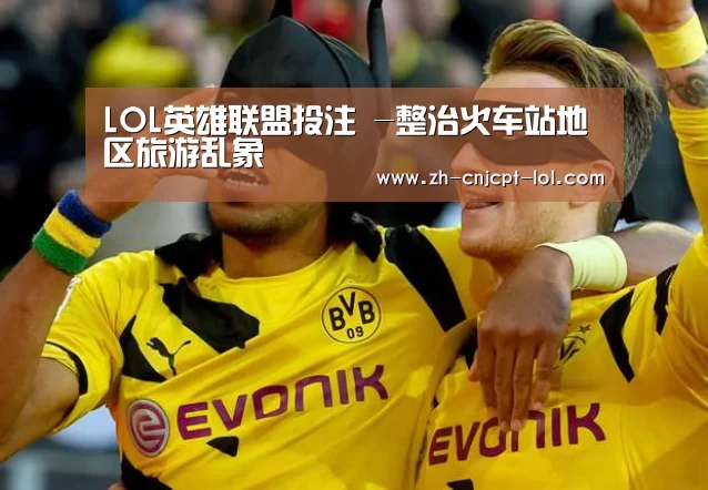 LOL英雄联盟投注 -整治火车站地区旅游乱象(图3) LOL英雄联盟投注